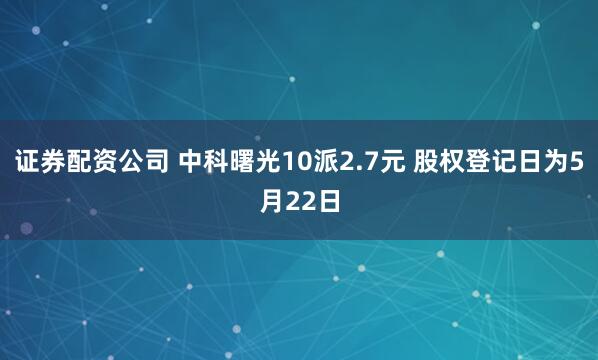证券配资公司 中科曙光10派2.7元 股权登记日为5月22日