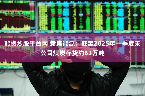 配资炒股平台网 新集能源：截至2025年一季度末公司煤炭存货约63万吨