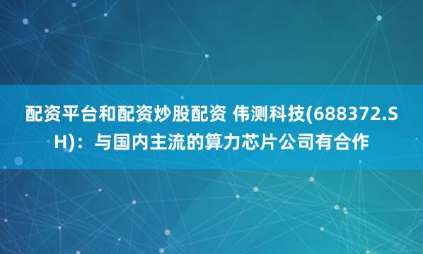 配资平台和配资炒股配资 伟测科技(688372.SH)：与国内主流的算力芯片公司有合作