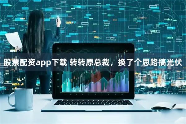股票配资app下载 转转原总裁，换了个思路搞光伏