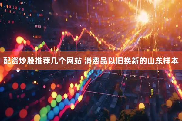 配资炒股推荐几个网站 消费品以旧换新的山东样本