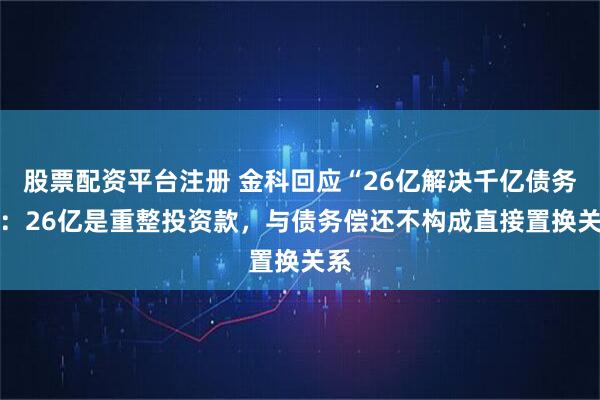 股票配资平台注册 金科回应“26亿解决千亿债务 ”：26亿是重整投资款，与债务偿还不构成直接置换关系