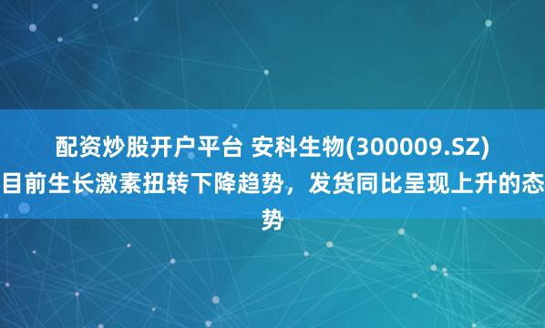 配资炒股开户平台 安科生物(300009.SZ)：目前生长激素扭转下降趋势，发货同比呈现上升的态势