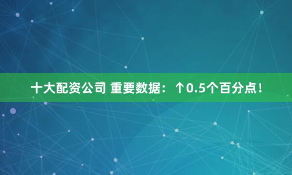 十大配资公司 重要数据：↑0.5个百分点！