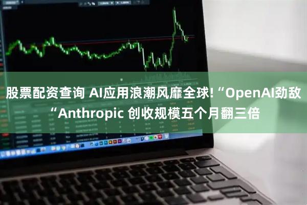 股票配资查询 AI应用浪潮风靡全球!“OpenAI劲敌“Anthropic 创收规模五个月翻三倍