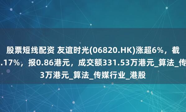 股票短线配资 友谊时光(06820.HK)涨超6%，截至发稿，涨6.17%，报0.86港元，成交额331.53万港元_算法_传媒行业_港股