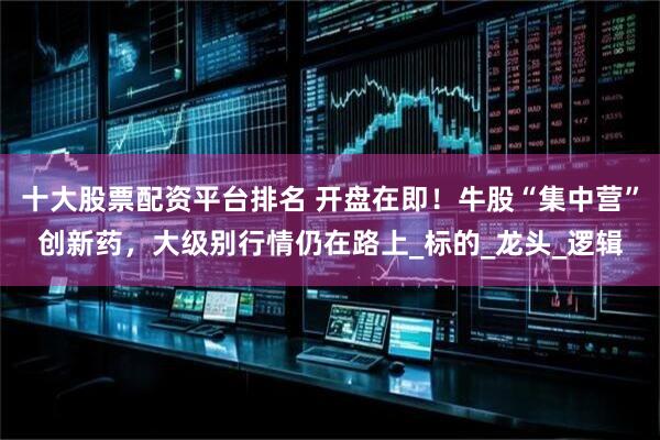 十大股票配资平台排名 开盘在即！牛股“集中营”创新药，大级别行情仍在路上_标的_龙头_逻辑