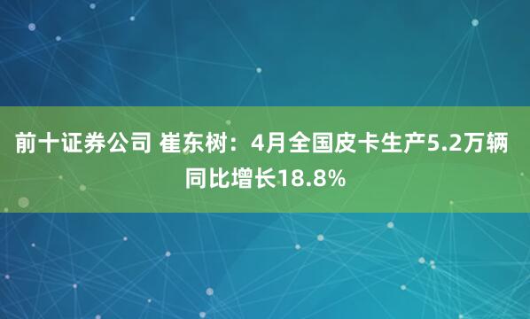 前十证券公司 崔东树：4月全国皮卡生产5.2万辆 同比增长18.8%