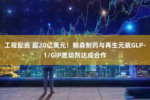 工程配资 超20亿美元！翰森制药与再生元就GLP-1/GIP激动剂达成合作