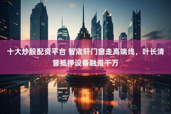 十大炒股配资平台 智宬轩门窗走高端线，叶长清曾抵押设备融资千万