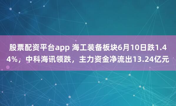 股票配资平台app 海工装备板块6月10日跌1.44%，中科海讯领跌，主力资金净流出13.24亿元