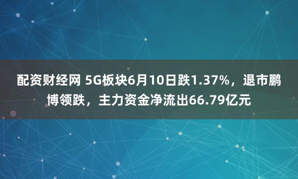 配资财经网 5G板块6月10日跌1.37%，退市鹏博领跌，主力资金净流出66.79亿元