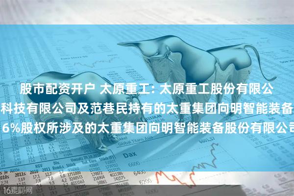 股市配资开户 太原重工: 太原重工股份有限公司拟收购山西艾克赛勒科技有限公司及范巷民持有的太重集团向明智能装备股份有限公司合计16%股权所涉及的太重集团向明智能装备股份有限公司的股东部分权益价值资产评估报告内容摘要