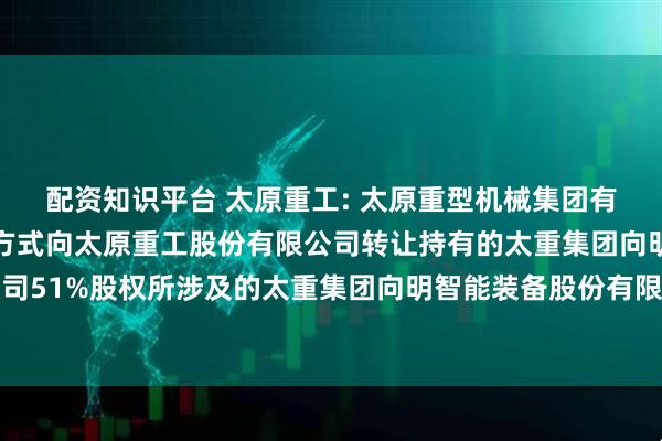 配资知识平台 太原重工: 太原重型机械集团有限公司拟以非公开协议方式向太原重工股份有限公司转让持有的太重集团向明智能装备股份有限公司51%股权所涉及的太重集团向明智能装备股份有限公司的股东部分权益价值资产评估报告内容摘要