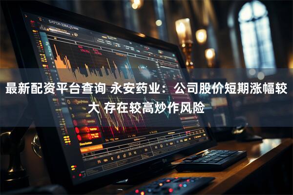 最新配资平台查询 永安药业：公司股价短期涨幅较大 存在较高炒作风险