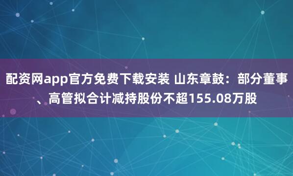配资网app官方免费下载安装 山东章鼓：部分董事、高管拟合计减持股份不超155.08万股