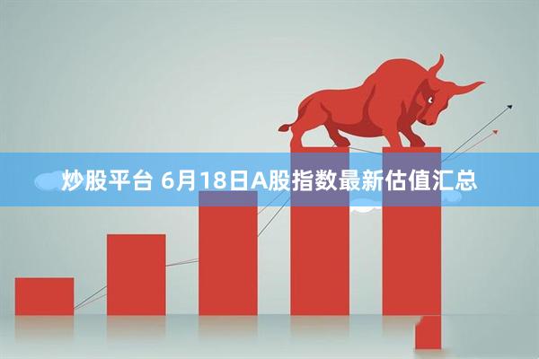 炒股平台 6月18日A股指数最新估值汇总