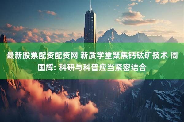 最新股票配资配资网 新质学堂聚焦钙钛矿技术 周国辉: 科研与科普应当紧密结合