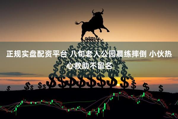 正规实盘配资平台 八旬老人公园晨练摔倒 小伙热心救助不留名