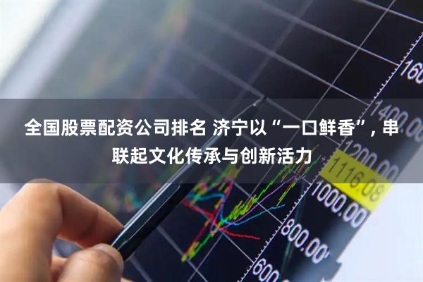 全国股票配资公司排名 济宁以“一口鲜香”, 串联起文化传承与创新活力