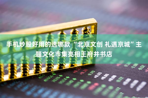手机炒股好用的选哪款 “北京文创 礼遇京城”主题文化市集亮相王府井书店