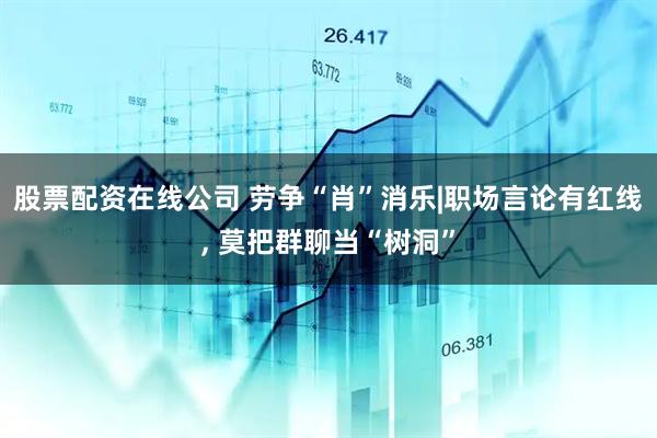 股票配资在线公司 劳争“肖”消乐|职场言论有红线, 莫把群聊当“树洞”