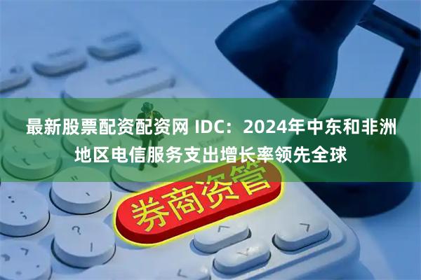 最新股票配资配资网 IDC：2024年中东和非洲地区电信服务支出增长率领先全球