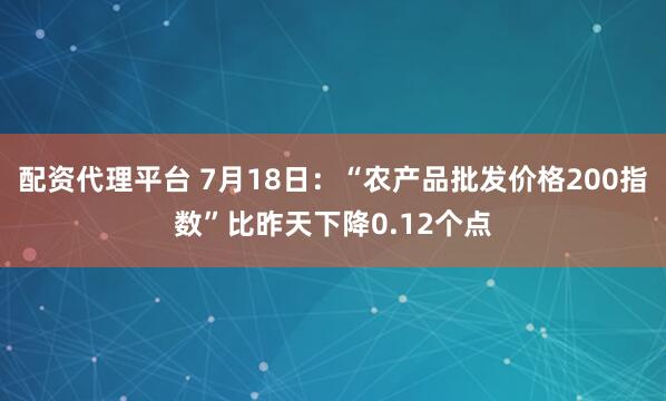 配资代理平台 7月18日：“农产品批发价格200指数”比昨天下降0.12个点