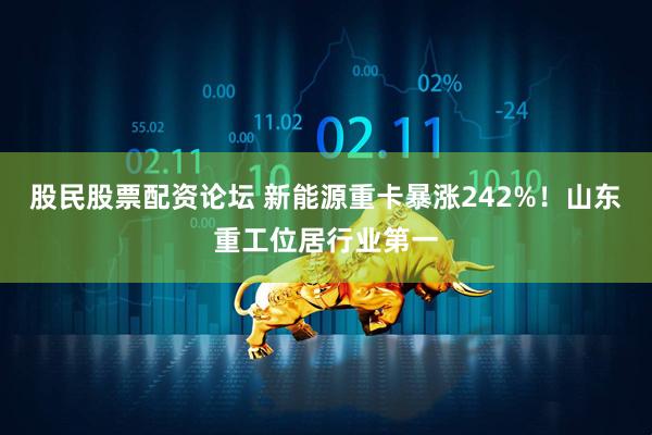 股民股票配资论坛 新能源重卡暴涨242%！山东重工位居行业第一