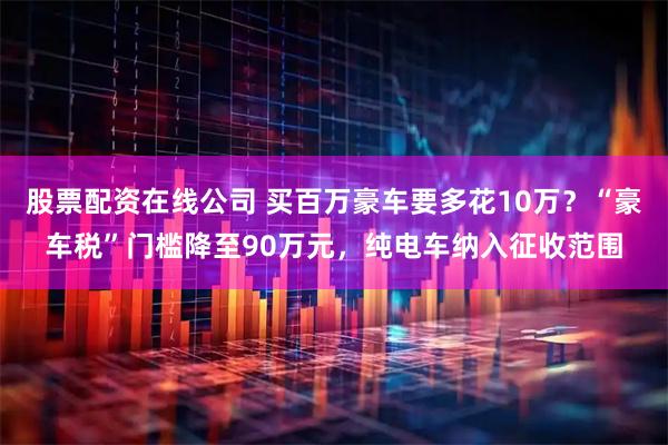 股票配资在线公司 买百万豪车要多花10万？“豪车税”门槛降至90万元，纯电车纳入征收范围