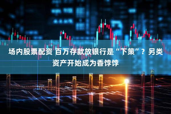 场内股票配资 百万存款放银行是“下策”？另类资产开始成为香饽饽