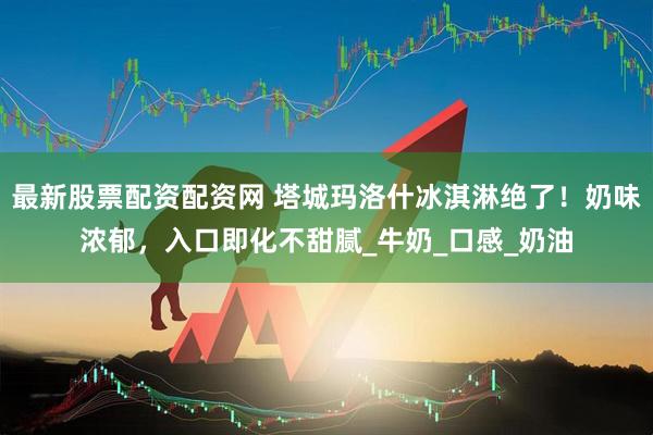 最新股票配资配资网 塔城玛洛什冰淇淋绝了！奶味浓郁，入口即化不甜腻_牛奶_口感_奶油