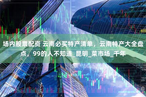 场内股票配资 云南必买特产清单，云南特产大全盘点，99的人不知道_昆明_菜市场_千年