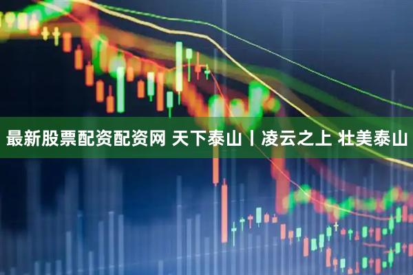 最新股票配资配资网 天下泰山丨凌云之上 壮美泰山