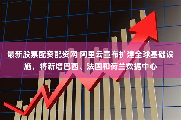 最新股票配资配资网 阿里云宣布扩建全球基础设施，将新增巴西、法国和荷兰数据中心
