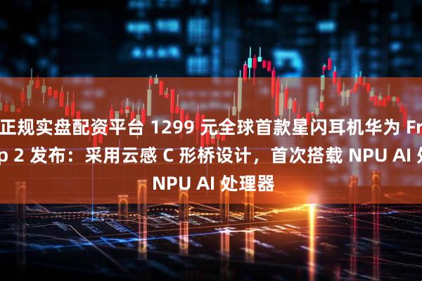 正规实盘配资平台 1299 元全球首款星闪耳机华为 FreeClip 2 发布：采用云感 C 形桥设计，首次搭载 NPU AI 处理器