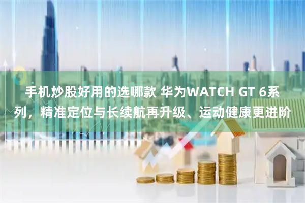 手机炒股好用的选哪款 华为WATCH GT 6系列，精准定位与长续航再升级、运动健康更进阶