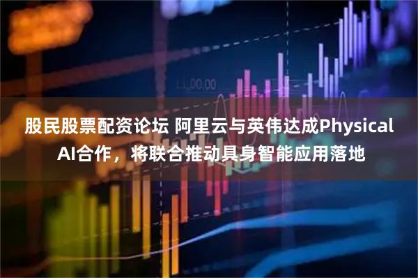 股民股票配资论坛 阿里云与英伟达成Physical AI合作，将联合推动具身智能应用落地