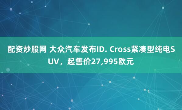 配资炒股网 大众汽车发布ID. Cross紧凑型纯电SUV，起售价27,995欧元
