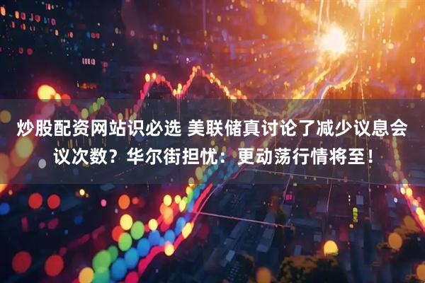 炒股配资网站识必选 美联储真讨论了减少议息会议次数？华尔街担忧：更动荡行情将至！