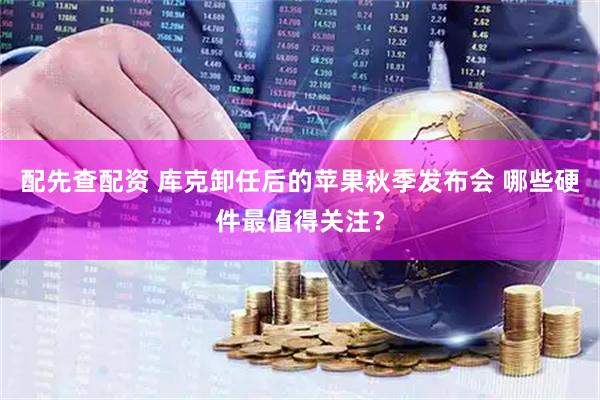 配先查配资 库克卸任后的苹果秋季发布会 哪些硬件最值得关注？