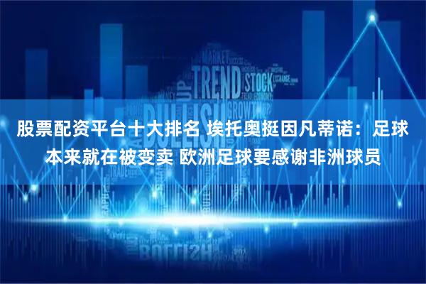 股票配资平台十大排名 埃托奥挺因凡蒂诺：足球本来就在被变卖 欧洲足球要感谢非洲球员