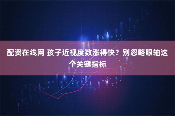 配资在线网 孩子近视度数涨得快？别忽略眼轴这个关键指标