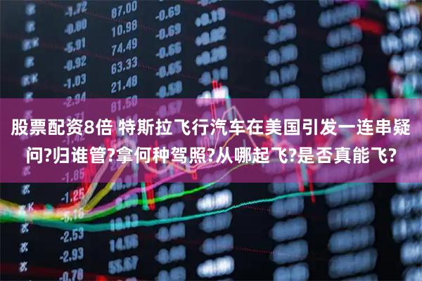 股票配资8倍 特斯拉飞行汽车在美国引发一连串疑问?归谁管?拿何种驾照?从哪起飞?是否真能飞?
